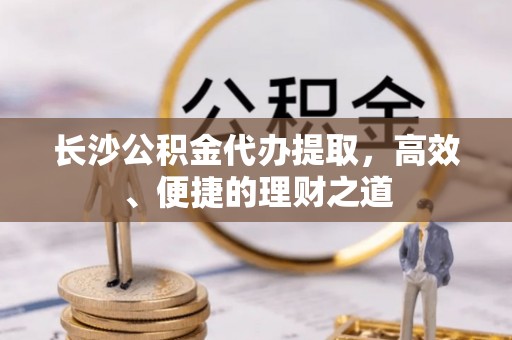 洮南长沙公积金代办提取，高效、便捷的理财之道