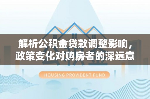 洮南解析公积金贷款调整影响，政策变化对购房者的深远意义