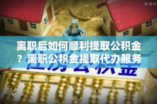 洮南离职后如何顺利提取公积金？离职公积金提取代办服务帮你搞定！