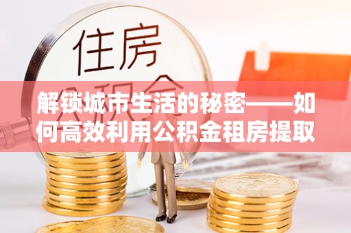 洮南解锁城市生活的秘密——如何高效利用公积金租房提取政策优化居住体验