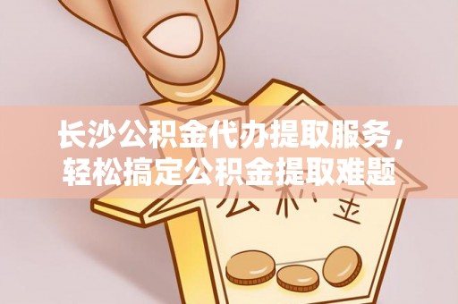 洮南长沙公积金代办提取服务，轻松搞定公积金提取难题