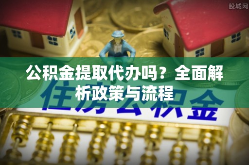 洮南公积金提取代办吗？全面解析政策与流程