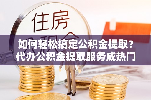 洮南如何轻松搞定公积金提取？代办公积金提取服务成热门选择