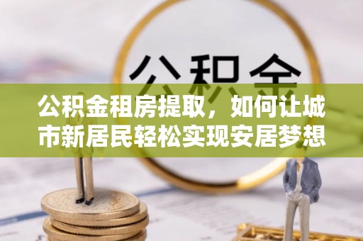 洮南公积金租房提取，如何让城市新居民轻松实现安居梦想