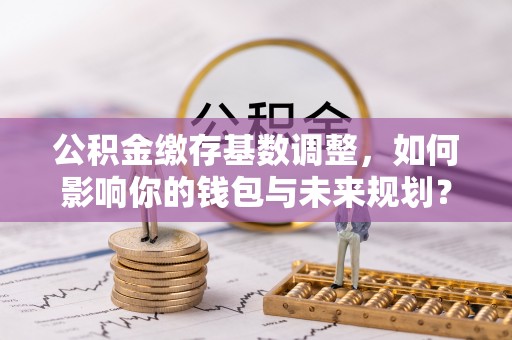 洮南公积金缴存基数调整，如何影响你的钱包与未来规划？