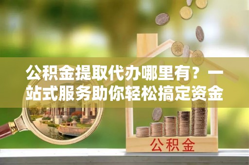 洮南公积金提取代办哪里有？一站式服务助你轻松搞定资金难题