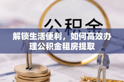 洮南解锁生活便利，如何高效办理公积金租房提取