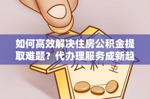 洮南如何高效解决住房公积金提取难题？代办理服务成新趋势