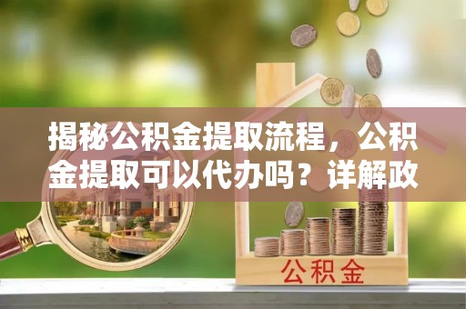 洮南揭秘公积金提取流程，公积金提取可以代办吗？详解政策与实操技巧