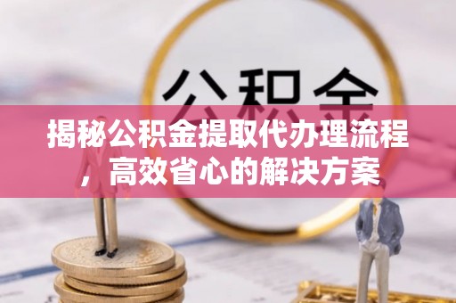 洮南揭秘公积金提取代办理流程，高效省心的解决方案