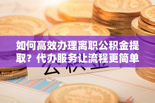 洮南如何高效办理离职公积金提取？代办服务让流程更简单