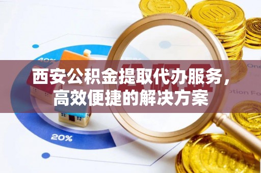 洮南西安公积金提取代办服务，高效便捷的解决方案