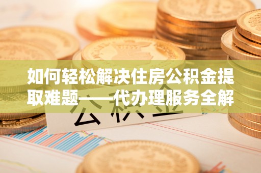 洮南如何轻松解决住房公积金提取难题——代办理服务全解析