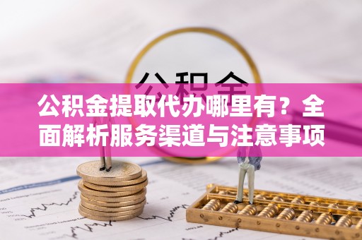 洮南公积金提取代办哪里有？全面解析服务渠道与注意事项