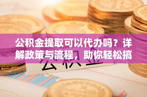 洮南公积金提取可以代办吗？详解政策与流程，助你轻松搞定！