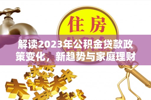 洮南解读2023年公积金贷款政策变化，新趋势与家庭理财规划