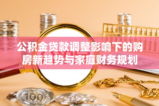 洮南公积金贷款调整影响下的购房新趋势与家庭财务规划