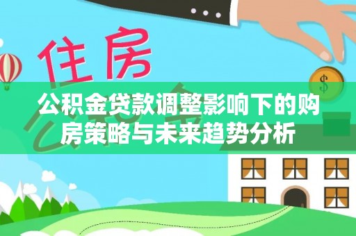 洮南公积金贷款调整影响下的购房策略与未来趋势分析