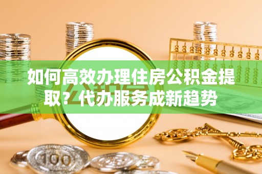 洮南如何高效办理住房公积金提取？代办服务成新趋势