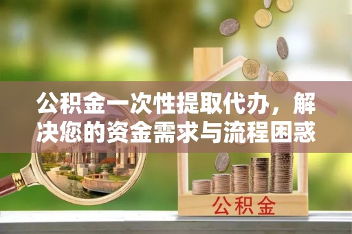 洮南公积金一次性提取代办，解决您的资金需求与流程困惑