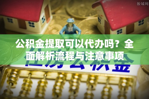 洮南公积金提取可以代办吗？全面解析流程与注意事项