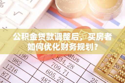 洮南公积金贷款调整后，买房者如何优化财务规划？