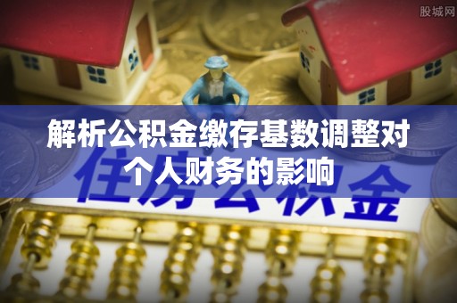 洮南解析公积金缴存基数调整对个人财务的影响