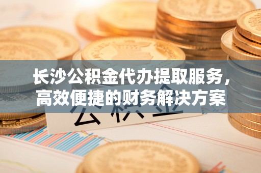 洮南长沙公积金代办提取服务，高效便捷的财务解决方案