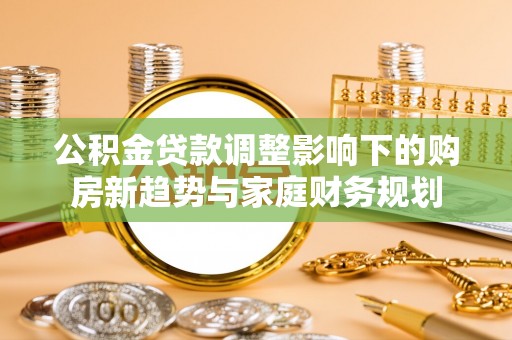 洮南公积金贷款调整影响下的购房新趋势与家庭财务规划
