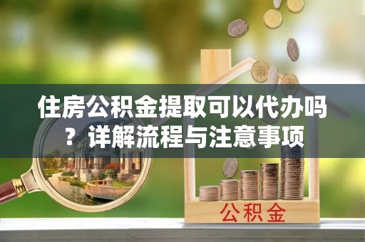 洮南住房公积金提取可以代办吗？详解流程与注意事项