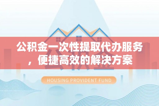 洮南公积金一次性提取代办服务，便捷高效的解决方案