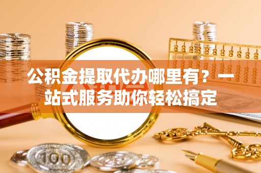 洮南公积金提取代办哪里有？一站式服务助你轻松搞定