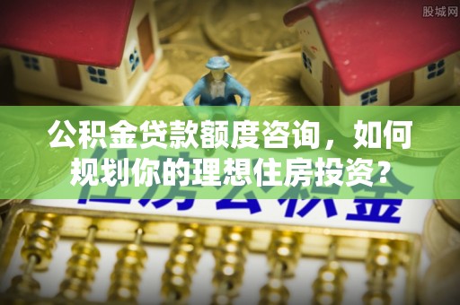 洮南公积金贷款额度咨询，如何规划你的理想住房投资？