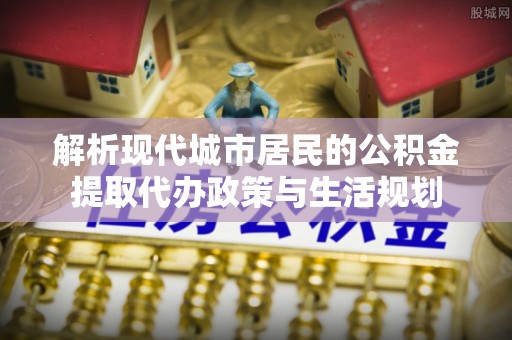 洮南解析现代城市居民的公积金提取代办政策与生活规划