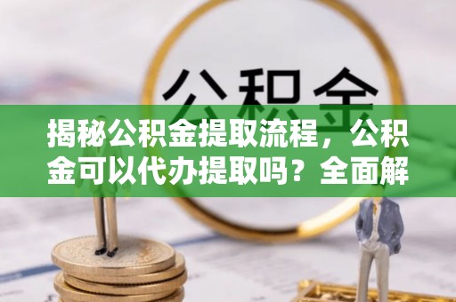 洮南揭秘公积金提取流程，公积金可以代办提取吗？全面解析与操作指南