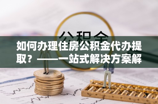 洮南如何办理住房公积金代办提取？——一站式解决方案解析